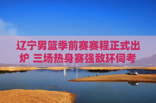 辽宁男篮季前赛赛程正式出炉 三场热身赛强敌环伺考验磨合,辽宁男篮季前赛赛程出炉 三场热身赛强敌环伺考验磨合
