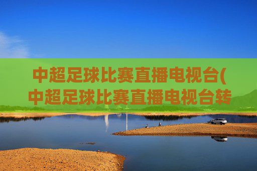 中超足球比赛直播电视台(中超足球比赛直播电视台转播吗)