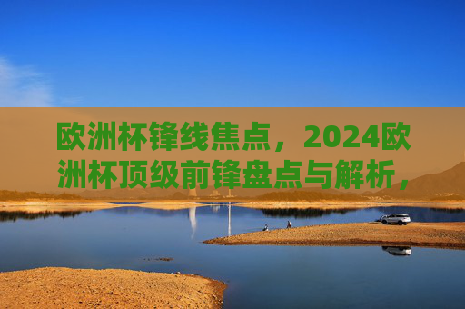 欧洲杯锋线焦点,2024欧洲杯顶级前锋盘点与解析,2024欧洲杯锋线焦点,顶级前锋盘点解析