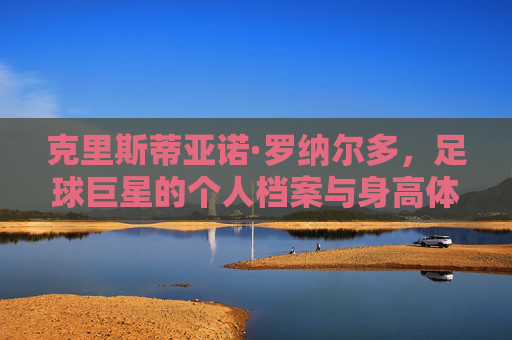 克里斯蒂亚诺·罗纳尔多,足球巨星的个人档案与身高体重解析,克里斯蒂亚诺·罗纳尔多,足球巨星个人档案与身高体重解析