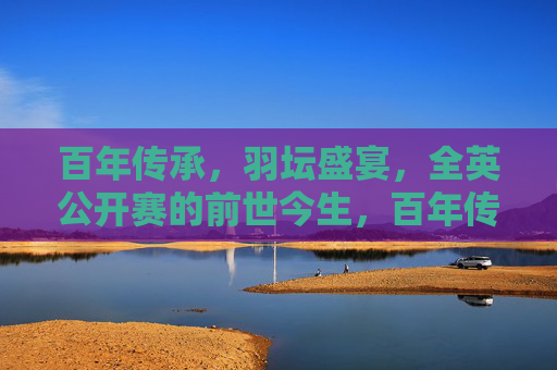 百年传承，羽坛盛宴，全英公开赛的前世今生，百年传承羽坛盛宴，全英公开赛前世今生