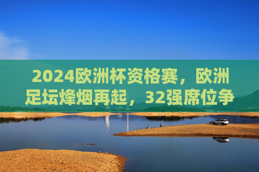 2024欧洲杯资格赛,欧洲足坛烽烟再起,32强席位争夺白热化,2024欧洲杯资格赛,32强席位争夺白热化
