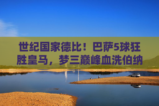 世纪国家德比!巴萨5球狂胜皇马,梦三巅峰血洗伯纳乌,世纪国家德比!梦三巴萨5球狂胜皇马血洗伯纳乌