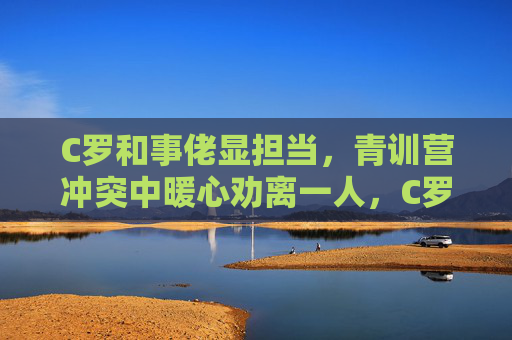 C罗和事佬显担当，青训营冲突中暖心劝离一人，C罗化身青训营和事佬，冲突中暖心劝离显担当