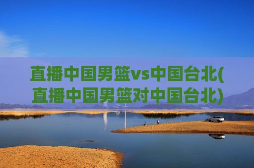 直播中国男篮vs中国台北(直播中国男篮对中国台北)直播中国男篮vs中国台北