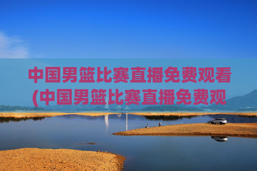 中国男篮比赛直播免费观看(中国男篮比赛直播免费观看高清)