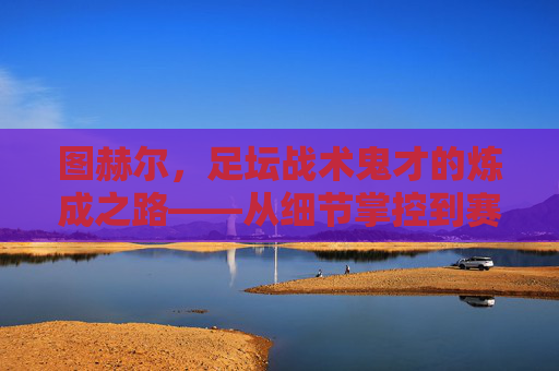图赫尔,足坛战术鬼才的炼成之路——从细节掌控到赛场变奏,图赫尔,足坛战术鬼才的炼成——细节掌控与赛场变奏