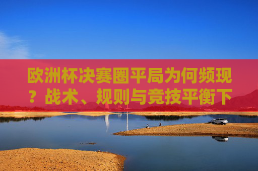 欧洲杯决赛圈平局为何频现?战术、规则与竞技平衡下的必然结果,欧洲杯决赛圈平局频现,战术、规则与竞技平衡的必然