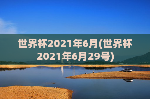 世界杯2021年6月(世界杯2021年6月29号)