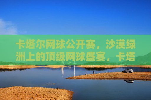 卡塔尔网球公开赛,沙漠绿洲上的顶级网球盛宴,卡塔尔公开赛,沙漠绿洲上的顶级网球盛宴