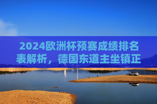 2024欧洲杯预赛成绩排名表解析,德国东道主坐镇正赛,预赛排名揭示劲敌实力,2024欧洲杯预赛排名解析,德国东道主坐镇正赛,劲敌实力揭晓