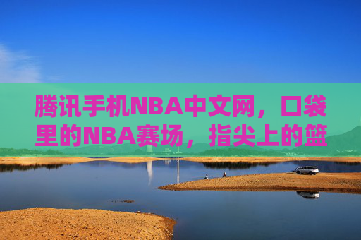 腾讯手机NBA中文网，口袋里的NBA赛场，指尖上的篮球狂欢，口袋赛场，指尖狂欢