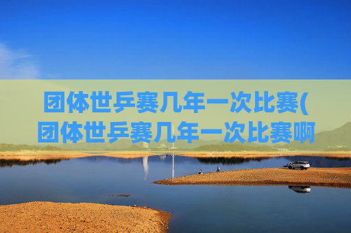 团体世乒赛几年一次比赛(团体世乒赛几年一次比赛啊)