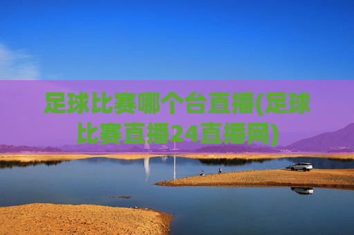 足球比赛哪个台直播(足球比赛直播24直播网)