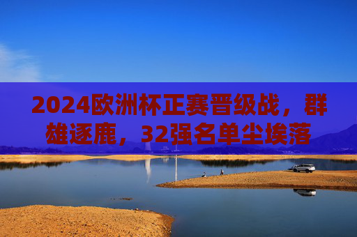 2024欧洲杯正赛晋级战，群雄逐鹿，32强名单尘埃落定，2024欧洲杯晋级战，32强名单尘埃落定
