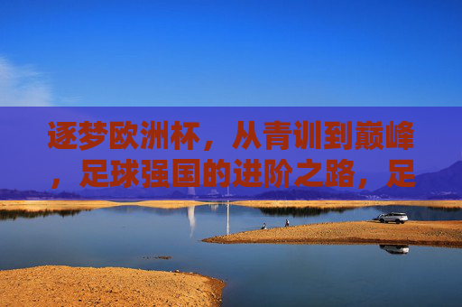 逐梦欧洲杯,从青训到巅峰,足球强国的进阶之路,足球强国逐梦欧洲杯,从青训到巅峰的进阶之路