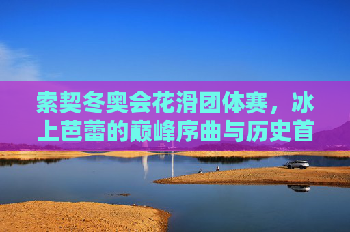索契冬奥会花滑团体赛,冰上芭蕾的巅峰序曲与历史首秀,索契冬奥会花滑团体赛,冰上芭蕾的巅峰序曲与历史首秀