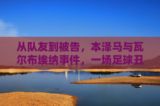 从队友到被告,本泽马与瓦尔布埃纳事件,一场足球丑闻背后的十年沉浮,从队友到被告,本泽马与瓦尔布埃纳十年沉浮的足球丑闻
