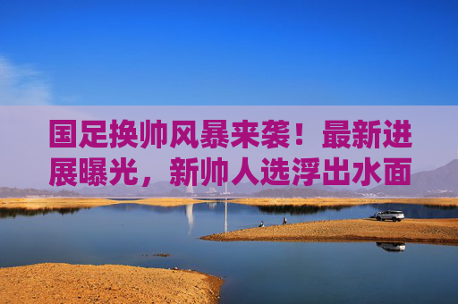 国足换帅风暴来袭!最新进展曝光,新帅人选浮出水面?国足换帅风暴最新进展曝光 新帅人选浮出水面