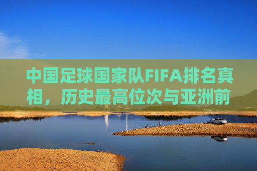 中国足球国家队FIFA排名真相，历史最高位次与亚洲前十征程，中国足球国家队FIFA排名，历史最高位次真相与亚洲前十征程