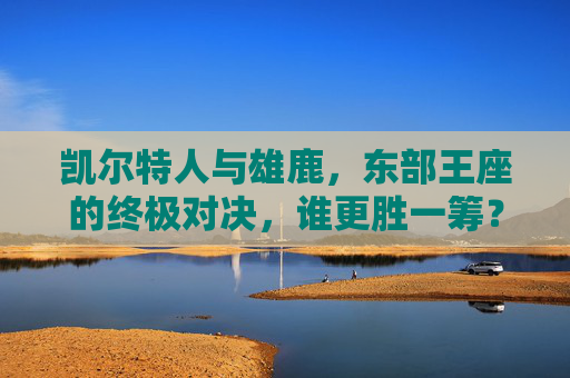 凯尔特人与雄鹿,东部王座的终极对决,谁更胜一筹?凯尔特人VS雄鹿,东部王座终极对决,谁更胜一筹?