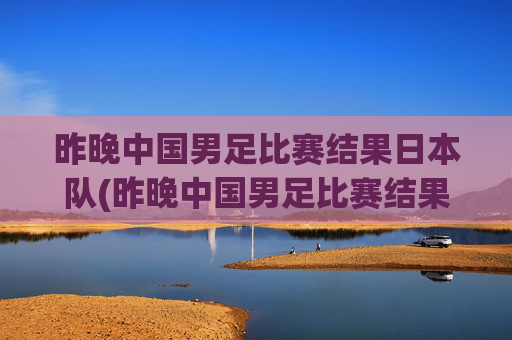 昨晚中国男足比赛结果日本队(昨晚中国男足比赛结果日本队员)