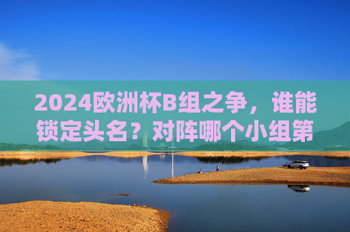 2024欧洲杯B组之争，谁能锁定头名？对阵哪个小组第二？2024欧洲杯B组头名之争，谁能锁定？对阵哪个小组第二？