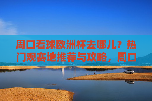 周口看球欧洲杯去哪儿？热门观赛地推荐与攻略，周口欧洲杯观赛地推荐与攻略
