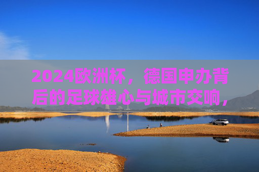 2024欧洲杯,德国申办背后的足球雄心与城市交响,2024欧洲杯申办,德国足球雄心与城市交响