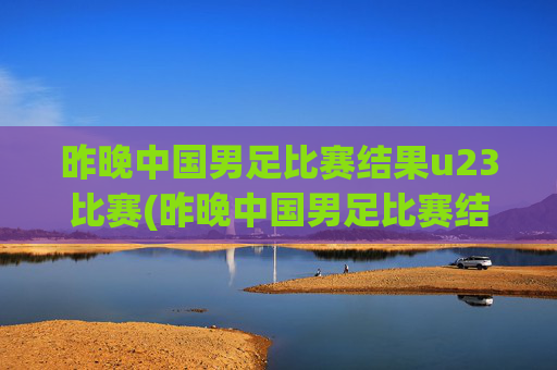 昨晚中国男足比赛结果u23比赛(昨晚中国男足比赛结果u23比赛时间)