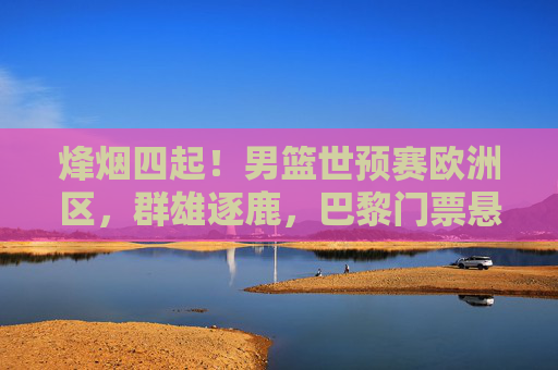 烽烟四起!男篮世预赛欧洲区,群雄逐鹿,巴黎门票悬念丛生,男篮世预赛欧洲区群雄逐鹿,巴黎门票悬念丛生
