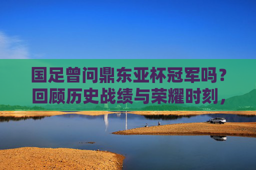 国足曾问鼎东亚杯冠军吗？回顾历史战绩与荣耀时刻，国足东亚杯曾问鼎冠军，历史战绩与荣耀时刻