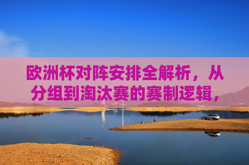 欧洲杯对阵安排全解析，从分组到淘汰赛的赛制逻辑，欧洲杯赛制全解析，从分组到淘汰赛的对阵安排逻辑