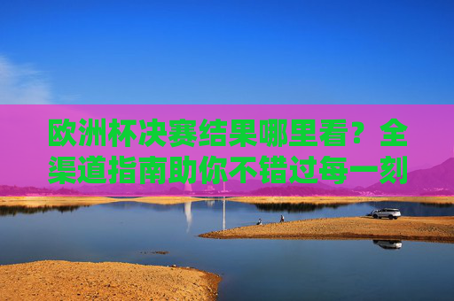 欧洲杯决赛结果哪里看？全渠道指南助你不错过每一刻，欧洲杯决赛全渠道观看指南，不错过每一刻