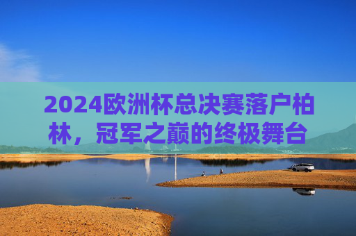 2024欧洲杯总决赛落户柏林,冠军之巅的终极舞台