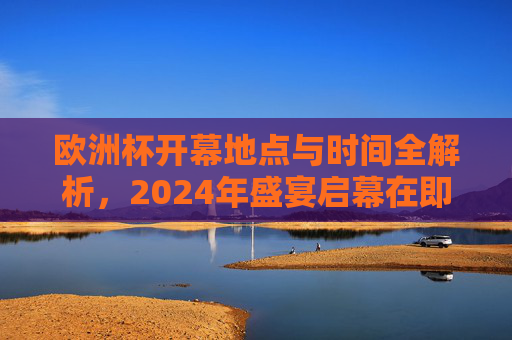 欧洲杯开幕地点与时间全解析，2024年盛宴启幕在即，2024欧洲杯开幕地点与时间全解析