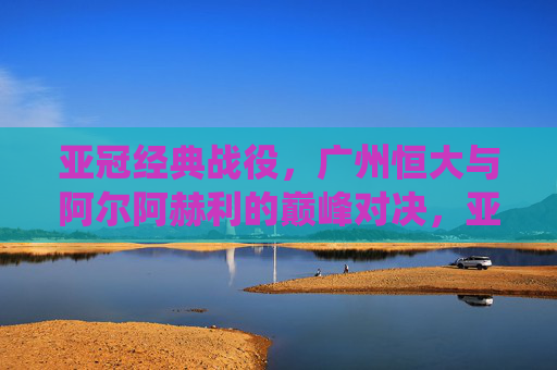亚冠经典战役，广州恒大与阿尔阿赫利的巅峰对决，亚冠经典巅峰对决，广州恒大大战阿尔阿赫利