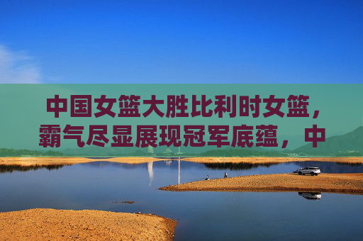 中国女篮大胜比利时女篮,霸气尽显展现冠军底蕴,中国女篮霸气大胜比利时 冠军底蕴尽显