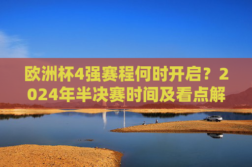欧洲杯4强赛程何时开启?2024年半决赛时间及看点解析,2024欧洲杯4强赛程,半决赛时间及看点解析