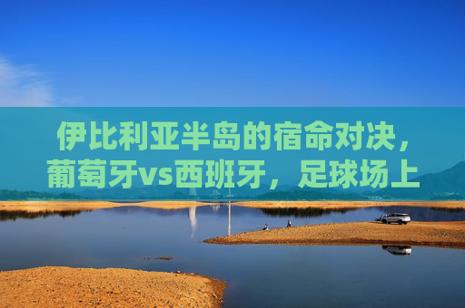 伊比利亚半岛的宿命对决，葡萄牙vs西班牙，足球场上的恩怨情仇，伊比利亚宿命德比，葡萄牙与西班牙的恩怨对决