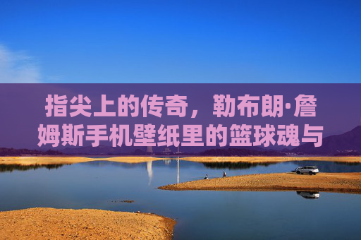 指尖上的传奇,勒布朗·詹姆斯手机壁纸里的篮球魂与热血时刻,指尖传奇,勒布朗·詹姆斯手机壁纸里的篮球魂与热血