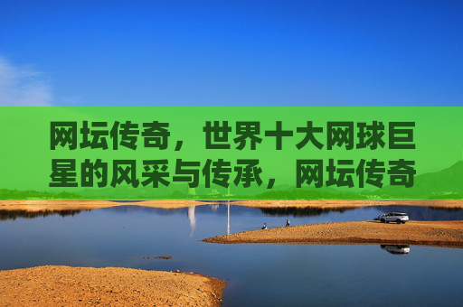 网坛传奇,世界十大网球巨星的风采与传承,网坛传奇,十大巨星的风采与传承