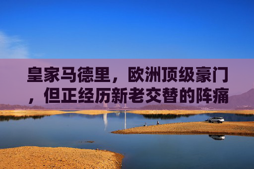 皇家马德里,欧洲顶级豪门,但正经历新老交替的阵痛期,皇马,顶级豪门的新老交替阵痛