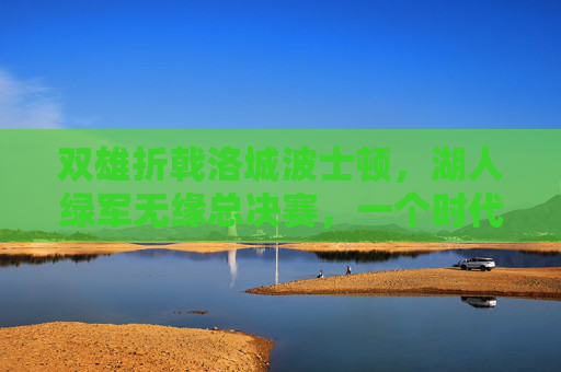 双雄折戟洛城波士顿，湖人绿军无缘总决赛，一个时代的告别与新征程，双雄折戟洛城波士顿，湖人绿军时代告别新征程