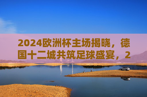 2024欧洲杯主场揭晓,德国十二城共筑足球盛宴,2024欧洲杯主场揭晓,德国十二城共筑足球盛宴
