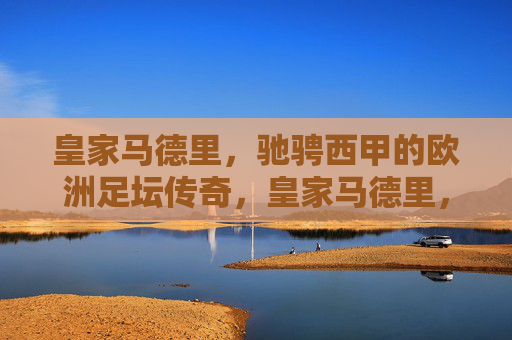 皇家马德里,驰骋西甲的欧洲足坛传奇,皇家马德里,驰骋西甲的欧洲足坛传奇