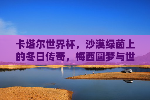 卡塔尔世界杯,沙漠绿茵上的冬日传奇,梅西圆梦与世界的足球狂欢