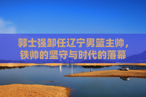郭士强卸任辽宁男篮主帅,铁帅的坚守与时代的落幕