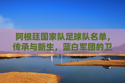 阿根廷国家队足球队名单，传承与新生，蓝白军团的卫冕征程，传承新生，蓝白军团卫冕征程