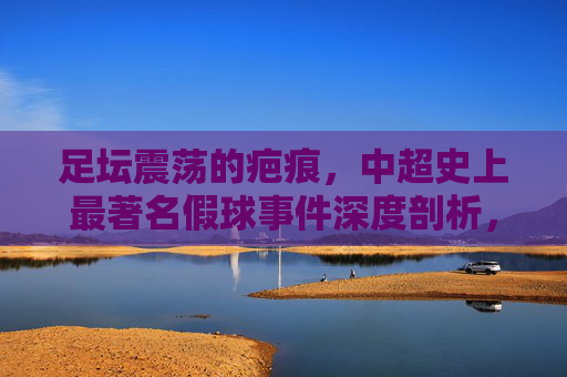足坛震荡的疤痕,中超史上最著名假球事件深度剖析,足坛疤痕,中超史上最著名假球事件深度剖析